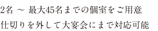 2名～最大45名までの個室をご用意。仕切りを外して大宴会にまで対応可能。